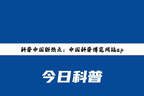 今日科普|科普网: 科普中国新热点：中国科普博览网站app引领全民科学探索潮流